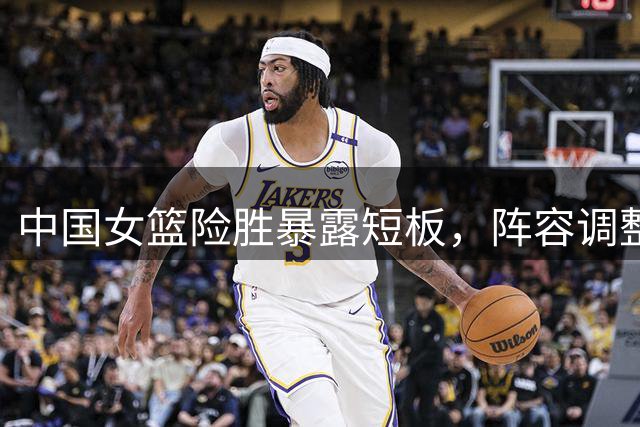 中国女篮险胜暴露短板，阵容调整亟待解决